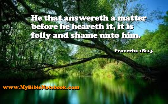 Proverbs 18:13 He that answereth a matter before he heareth it, it is folly and shame unto him. Create your own Bible Verse Cards at MyBibleNotebook.com
