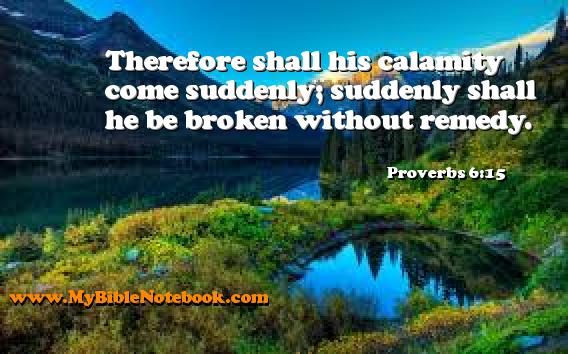 Proverbs 6:15 Therefore shall his calamity come suddenly; suddenly shall he be broken without remedy. Create your own Bible Verse Cards at MyBibleNotebook.com