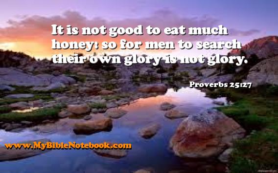 Proverbs 25:27 It is not good to eat much honey: so for men to search their own glory is not glory. Create your own Bible Verse Cards at MyBibleNotebook.com