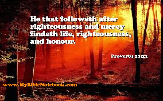 Proverbs 21:21 He that followeth after righteousness and mercy findeth life, righteousness, and honour. Create your own Bible Verse Cards at MyBibleNotebook.com