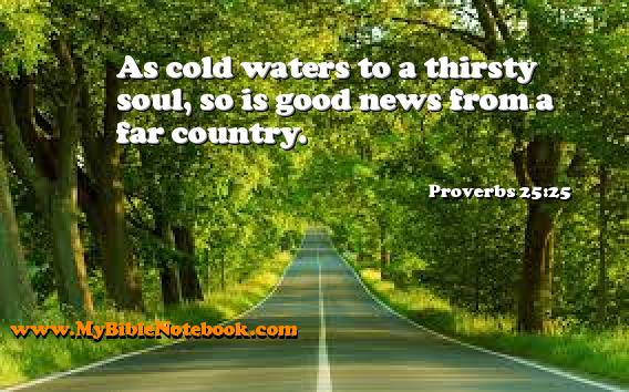 Proverbs 25:25 As cold waters to a thirsty soul, so is good news from a far country. Create your own Bible Verse Cards at MyBibleNotebook.com