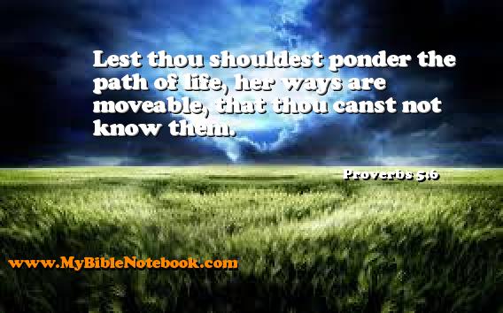 Proverbs 5:6 Lest thou shouldest ponder the path of life, her ways are moveable, that thou canst not know them. Create your own Bible Verse Cards at MyBibleNotebook.com