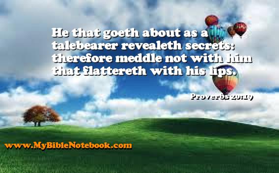 Proverbs 20:19 He that goeth about as a talebearer revealeth secrets: therefore meddle not with him that flattereth with his lips. Create your own Bible Verse Cards at MyBibleNotebook.com