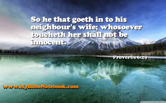 Proverbs 6:29 So he that goeth in to his neighbour's wife; whosoever toucheth her shall not be innocent. Create your own Bible Verse Cards at MyBibleNotebook.com