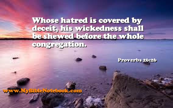 Proverbs 26:26 Whose hatred is covered by deceit, his wickedness shall be shewed before the whole congregation. Create your own Bible Verse Cards at MyBibleNotebook.com