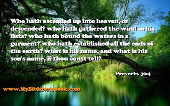 Proverbs 30:4 Who hath ascended up into heaven, or descended? who hath gathered the wind in his fists? who hath bound the waters in a garment? who hath established all the ends of the earth? what is his name, and what is his son's name, if thou canst tell? Create your own Bible Verse Cards at MyBibleNotebook.com