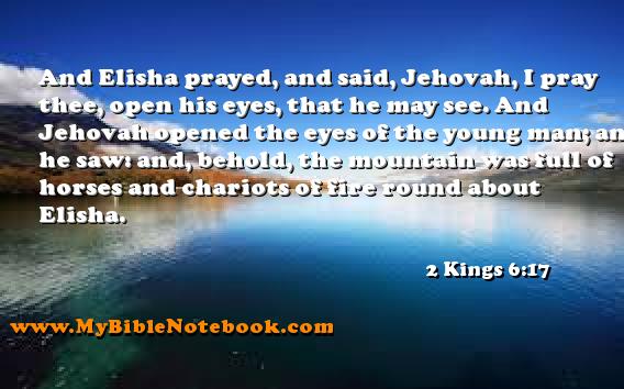 2 Kings 6:17 And Elisha prayed, and said, Jehovah, I pray thee, open his eyes, that he may see. And Jehovah opened the eyes of the young man; and he saw: and, behold, the mountain was full of horses and chariots of fire round about Elisha. Create your own Bible Verse Cards at MyBibleNotebook.com