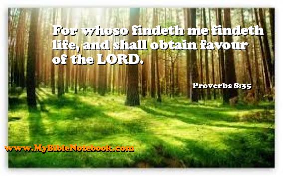 Proverbs 8:35 For whoso findeth me findeth life, and shall obtain favour of the LORD. Create your own Bible Verse Cards at MyBibleNotebook.com