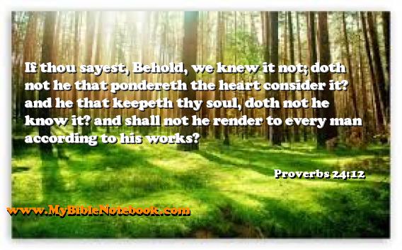 Proverbs 24:12 If thou sayest, Behold, we knew it not; doth not he that pondereth the heart consider it? and he that keepeth thy soul, doth not he know it? and shall not he render to every man according to his works? Create your own Bible Verse Cards at MyBibleNotebook.com