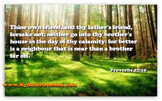Proverbs 27:10 Thine own friend, and thy father's friend, forsake not; neither go into thy brother's house in the day of thy calamity: for better is a neighbour that is near than a brother far off. Create your own Bible Verse Cards at MyBibleNotebook.com