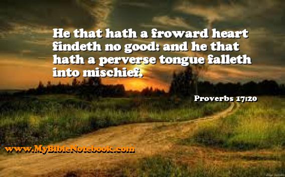 Proverbs 17:20 He that hath a froward heart findeth no good: and he that hath a perverse tongue falleth into mischief. Create your own Bible Verse Cards at MyBibleNotebook.com