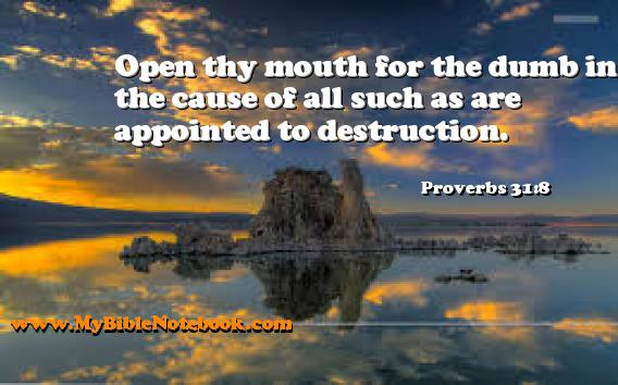 Proverbs 31:8 Open thy mouth for the dumb in the cause of all such as are appointed to destruction. Create your own Bible Verse Cards at MyBibleNotebook.com